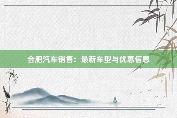 合肥汽车销售：最新车型与优惠信息