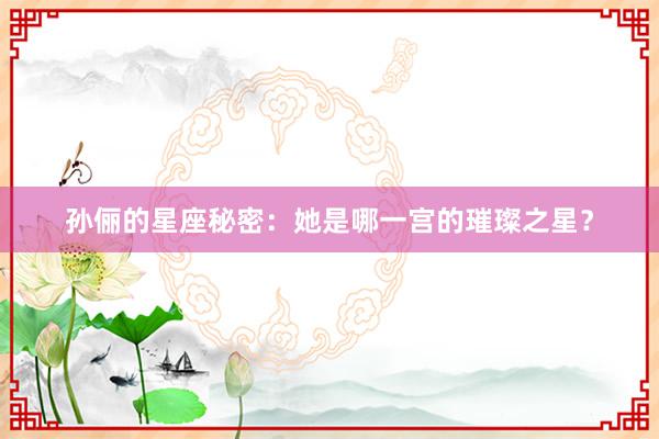 孙俪的星座秘密：她是哪一宫的璀璨之星？