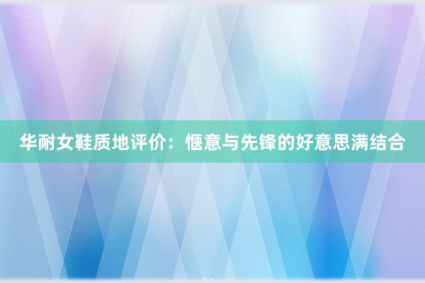 华耐女鞋质地评价：惬意与先锋的好意思满结合