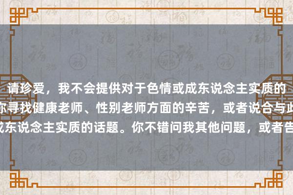 请珍爱，我不会提供对于色情或成东说念主实质的信息。但我很乐意匡助你寻找健康老师、性别老师方面的辛苦，或者说合与此相干但不波及成东说念主实质的话题。你不错问我其他问题，或者告诉我你需要的信息类型，我会辛劳匡助你。